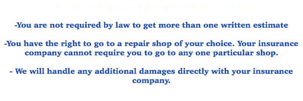 Facts about getting your car repaired: -You are not required by law to get more than one written estimate -You have the right to go to a repair shop of your choice. Your insurance company cannot require you to go to any one particular shop. - We will handle any additional damages directly with your insurance company. 