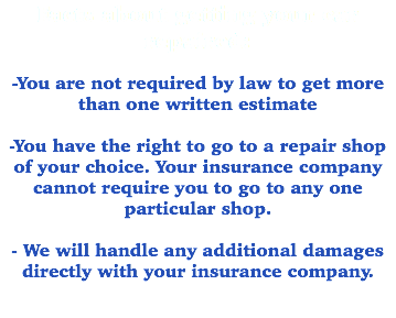 Facts about getting your car repaired: -You are not required by law to get more than one written estimate -You have the right to go to a repair shop of your choice. Your insurance company cannot require you to go to any one particular shop. - We will handle any additional damages directly with your insurance company. 