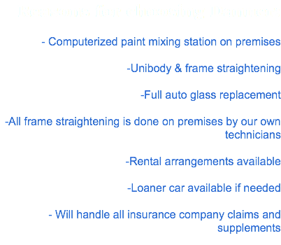 Reasons for choosing Danner: - Computerized paint mixing station on premises -Unibody & frame straightening -Full auto glass replacement -All frame straightening is done on premises by our own technicians -Rental arrangements available -Loaner car available if needed - Will handle all insurance company claims and supplements